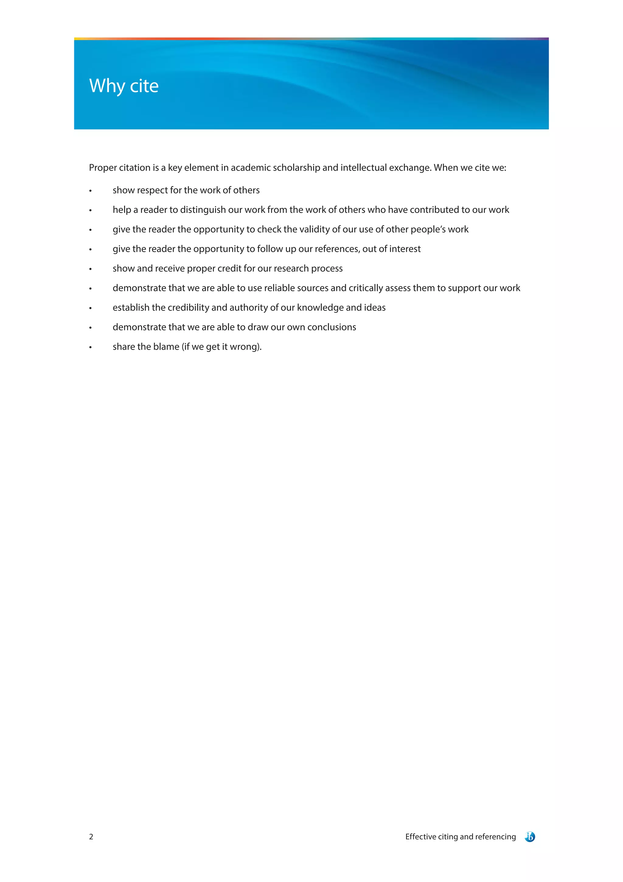 Effective citing and referencing2
Why cite
Proper citation is a key element in academic scholarship and intellectual exchange. When we cite we:
•	 show respect for the work of others
•	 help a reader to distinguish our work from the work of others who have contributed to our work
•	 give the reader the opportunity to check the validity of our use of other people’s work
•	 give the reader the opportunity to follow up our references, out of interest
•	 show and receive proper credit for our research process
•	 demonstrate that we are able to use reliable sources and critically assess them to support our work
•	 establish the credibility and authority of our knowledge and ideas
•	 demonstrate that we are able to draw our own conclusions
•	 share the blame (if we get it wrong).
 