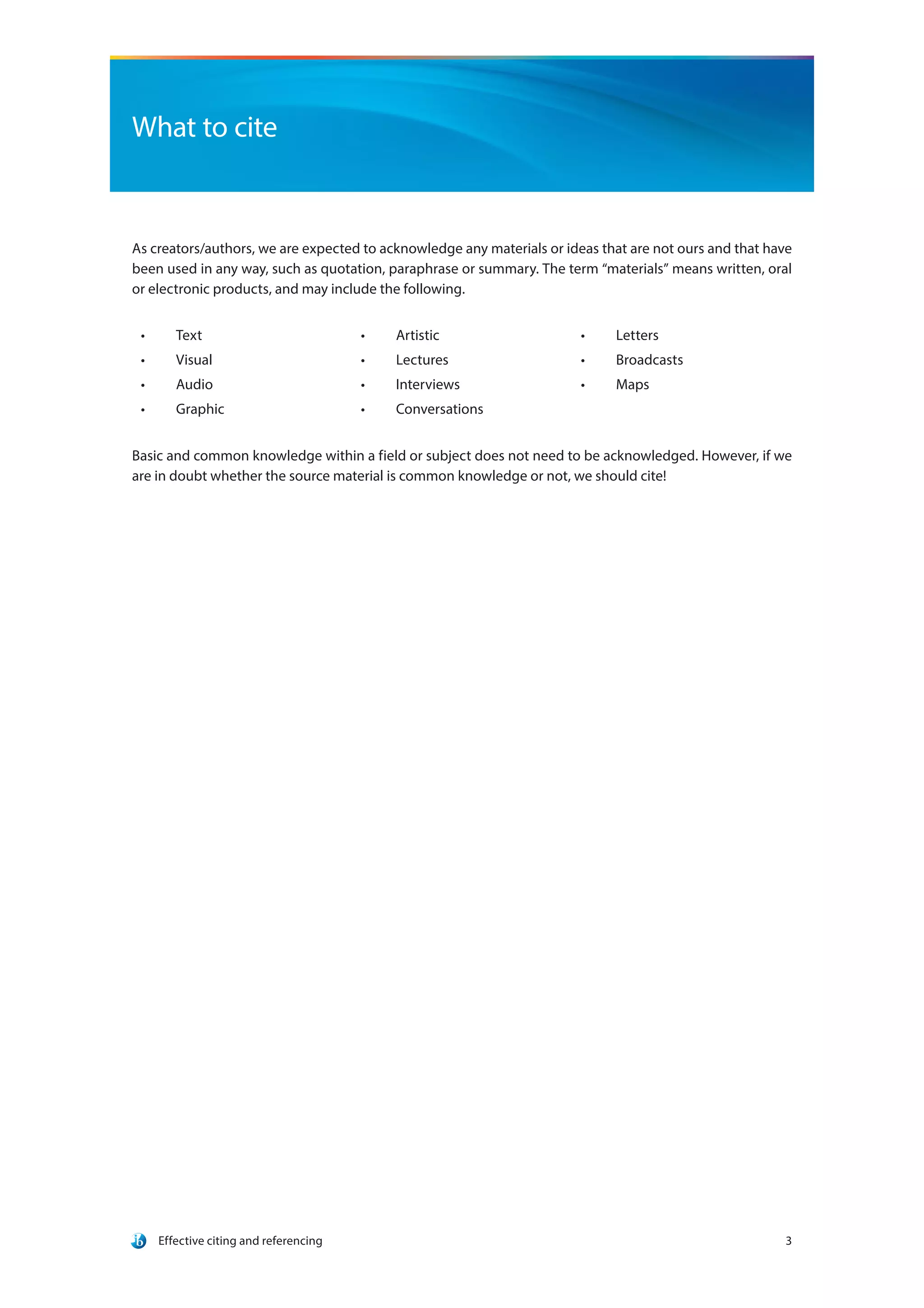 Effective citing and referencing 3
What to cite
As creators/authors, we are expected to acknowledge any materials or ideas that are not ours and that have
been used in any way, such as quotation, paraphrase or summary. The term “materials” means written, oral
or electronic products, and may include the following.
•	 Text
•	 Visual
•	 Audio
•	 Graphic
•	 Artistic
•	 Lectures
•	 Interviews
•	 Conversations
•	 Letters
•	 Broadcasts
•	 Maps
Basic and common knowledge within a field or subject does not need to be acknowledged. However, if we
are in doubt whether the source material is common knowledge or not, we should cite!
 