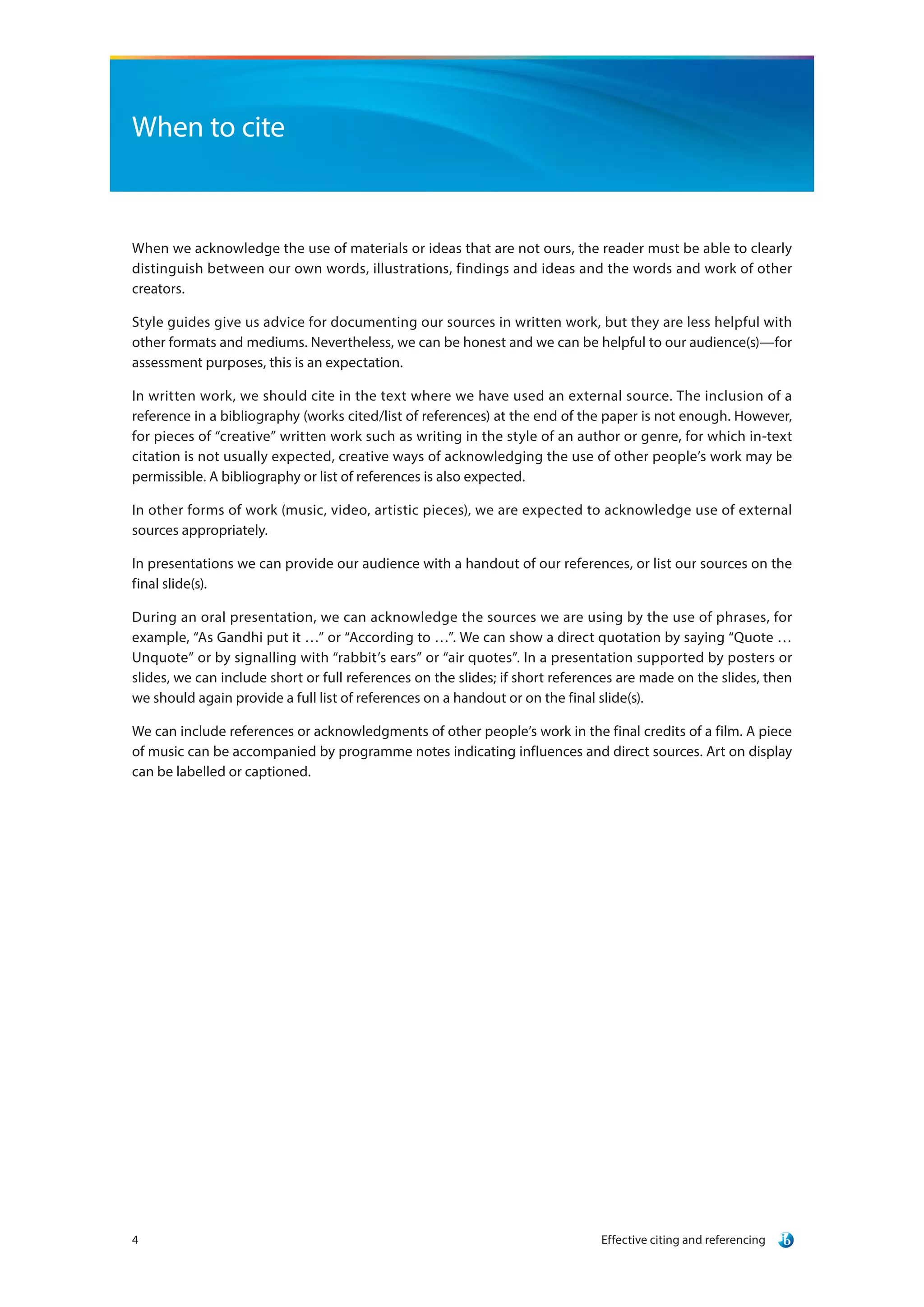 Effective citing and referencing4
When to cite
When we acknowledge the use of materials or ideas that are not ours, the reader must be able to clearly
distinguish between our own words, illustrations, findings and ideas and the words and work of other
creators.
Style guides give us advice for documenting our sources in written work, but they are less helpful with
other formats and mediums. Nevertheless, we can be honest and we can be helpful to our audience(s)—for
assessment purposes, this is an expectation.
In written work, we should cite in the text where we have used an external source. The inclusion of a
reference in a bibliography (works cited/list of references) at the end of the paper is not enough. However,
for pieces of “creative” written work such as writing in the style of an author or genre, for which in-text
citation is not usually expected, creative ways of acknowledging the use of other people’s work may be
permissible. A bibliography or list of references is also expected.
In other forms of work (music, video, artistic pieces), we are expected to acknowledge use of external
sources appropriately.
In presentations we can provide our audience with a handout of our references, or list our sources on the
final slide(s).
During an oral presentation, we can acknowledge the sources we are using by the use of phrases, for
example, “As Gandhi put it …” or “According to …”. We can show a direct quotation by saying “Quote …
Unquote” or by signalling with “rabbit’s ears” or “air quotes”. In a presentation supported by posters or
slides, we can include short or full references on the slides; if short references are made on the slides, then
we should again provide a full list of references on a handout or on the final slide(s).
We can include references or acknowledgments of other people’s work in the final credits of a film. A piece
of music can be accompanied by programme notes indicating influences and direct sources. Art on display
can be labelled or captioned.
 