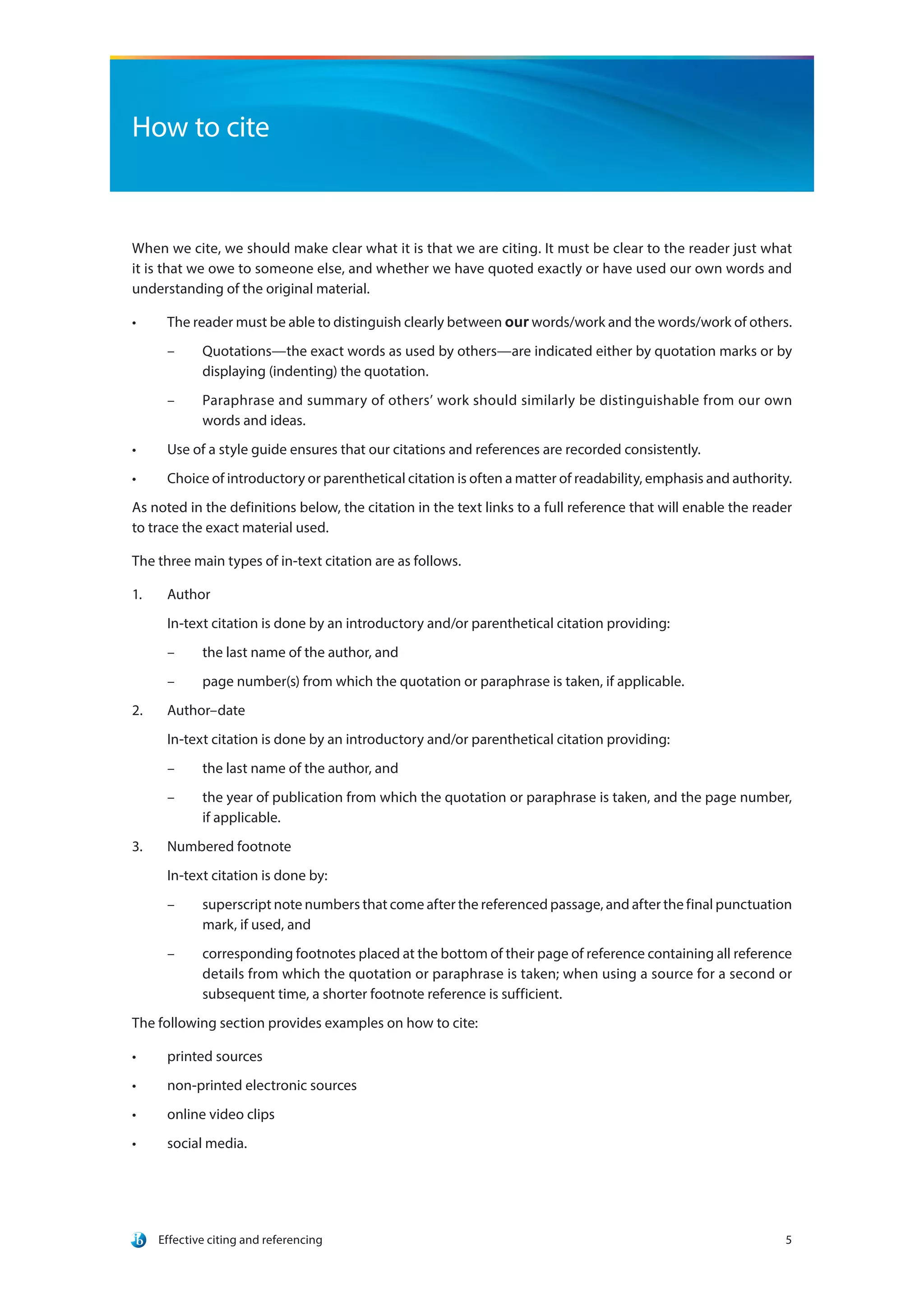 Effective citing and referencing 5
How to cite
When we cite, we should make clear what it is that we are citing. It must be clear to the reader just what
it is that we owe to someone else, and whether we have quoted exactly or have used our own words and
understanding of the original material.
•	 The reader must be able to distinguish clearly between our words/work and the words/work of others.
–– Quotations—the exact words as used by others—are indicated either by quotation marks or by
displaying (indenting) the quotation.
–– Paraphrase and summary of others’ work should similarly be distinguishable from our own
words and ideas.
•	 Use of a style guide ensures that our citations and references are recorded consistently.
•	 Choice of introductory or parenthetical citation is often a matter of readability, emphasis and authority.
As noted in the definitions below, the citation in the text links to a full reference that will enable the reader
to trace the exact material used.
The three main types of in-text citation are as follows.
1.	 Author
In-text citation is done by an introductory and/or parenthetical citation providing:
–– the last name of the author, and
–– page number(s) from which the quotation or paraphrase is taken, if applicable.
2.	 Author–date
In-text citation is done by an introductory and/or parenthetical citation providing:
–– the last name of the author, and
–– the year of publication from which the quotation or paraphrase is taken, and the page number,
if applicable.
3.	 Numbered footnote
In-text citation is done by:
–– superscript note numbers that come after the referenced passage, and after the final punctuation
mark, if used, and
–– corresponding footnotes placed at the bottom of their page of reference containing all reference
details from which the quotation or paraphrase is taken; when using a source for a second or
subsequent time, a shorter footnote reference is sufficient.
The following section provides examples on how to cite:
•	 printed sources
•	 non-printed electronic sources
•	 online video clips
•	 social media.
 