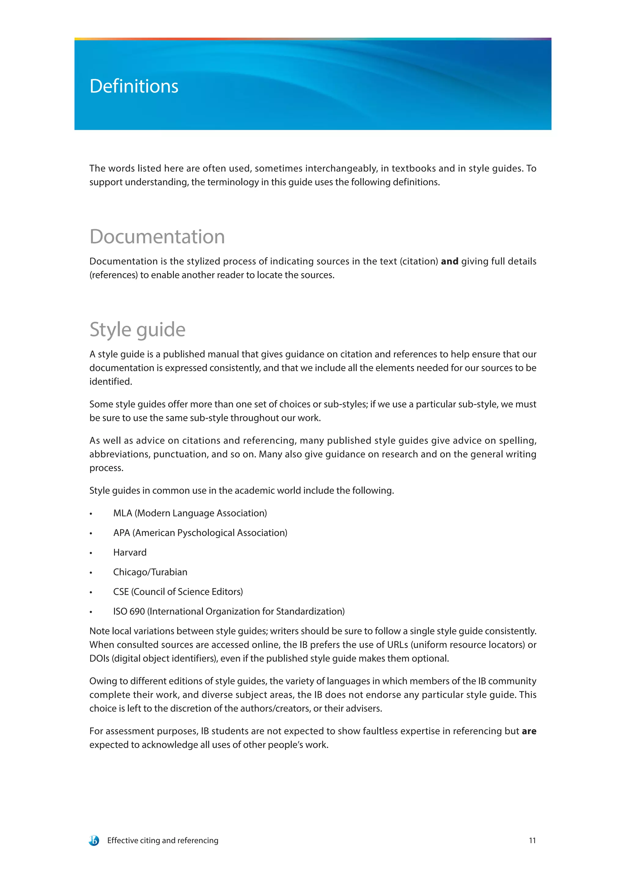 Effective citing and referencing 11
Definitions
The words listed here are often used, sometimes interchangeably, in textbooks and in style guides. To
support understanding, the terminology in this guide uses the following definitions.
Documentation
Documentation is the stylized process of indicating sources in the text (citation) and giving full details
(references) to enable another reader to locate the sources.
Style guide
A style guide is a published manual that gives guidance on citation and references to help ensure that our
documentation is expressed consistently, and that we include all the elements needed for our sources to be
identified.
Some style guides offer more than one set of choices or sub-styles; if we use a particular sub-style, we must
be sure to use the same sub-style throughout our work.
As well as advice on citations and referencing, many published style guides give advice on spelling,
abbreviations, punctuation, and so on. Many also give guidance on research and on the general writing
process.
Style guides in common use in the academic world include the following.
•	 MLA (Modern Language Association)
•	 APA (American Pyschological Association)
•	 Harvard
•	 Chicago/Turabian
•	 CSE (Council of Science Editors)
•	 ISO 690 (International Organization for Standardization)
Note local variations between style guides; writers should be sure to follow a single style guide consistently.
When consulted sources are accessed online, the IB prefers the use of URLs (uniform resource locators) or
DOIs (digital object identifiers), even if the published style guide makes them optional.
Owing to different editions of style guides, the variety of languages in which members of the IB community
complete their work, and diverse subject areas, the IB does not endorse any particular style guide. This
choice is left to the discretion of the authors/creators, or their advisers.
For assessment purposes, IB students are not expected to show faultless expertise in referencing but are
expected to acknowledge all uses of other people’s work.
 