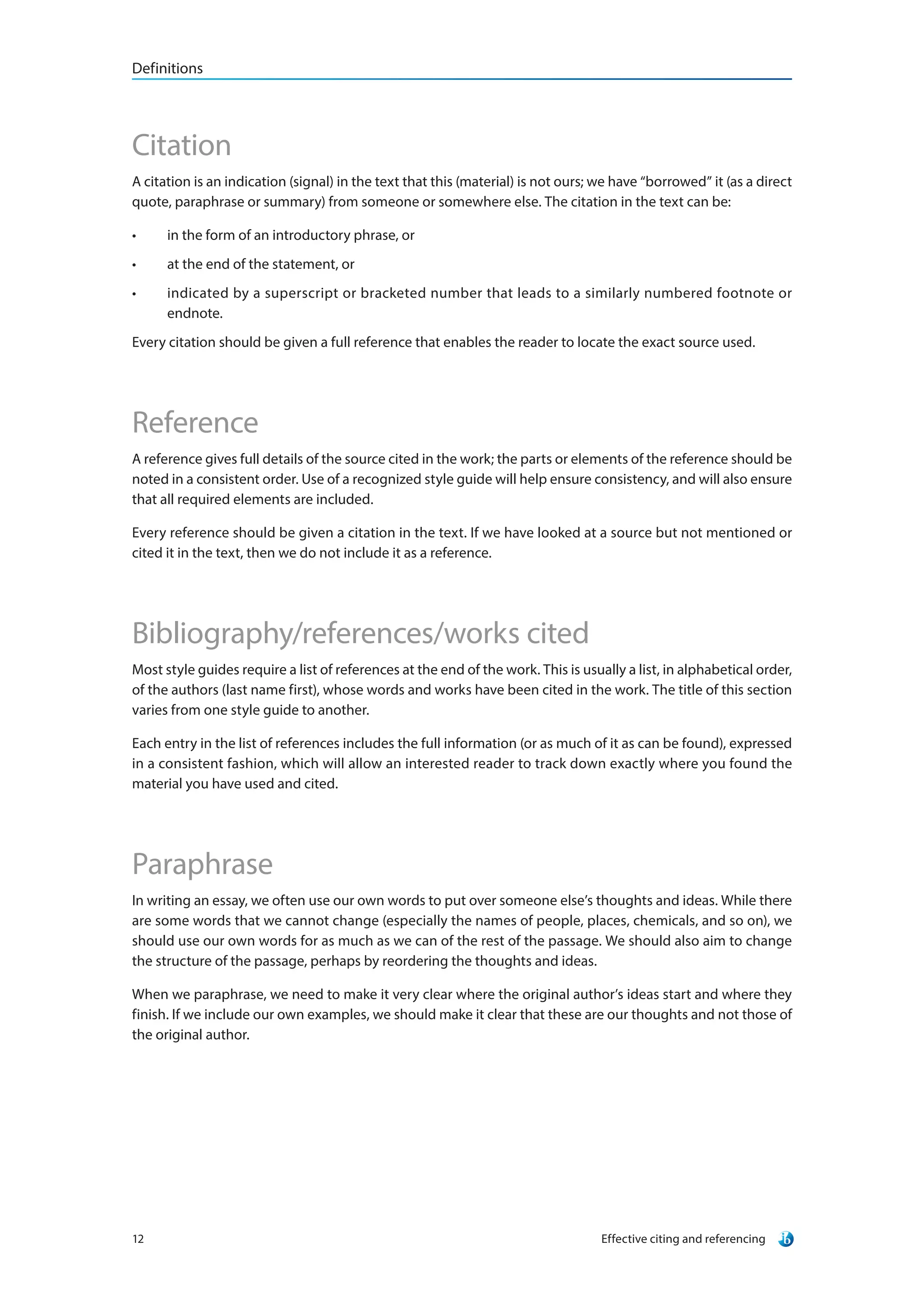 Definitions
Effective citing and referencing12
Citation
A citation is an indication (signal) in the text that this (material) is not ours; we have “borrowed” it (as a direct
quote, paraphrase or summary) from someone or somewhere else. The citation in the text can be:
•	 in the form of an introductory phrase, or
•	 at the end of the statement, or
•	 indicated by a superscript or bracketed number that leads to a similarly numbered footnote or
endnote.
Every citation should be given a full reference that enables the reader to locate the exact source used.
Reference
A reference gives full details of the source cited in the work; the parts or elements of the reference should be
noted in a consistent order. Use of a recognized style guide will help ensure consistency, and will also ensure
that all required elements are included.
Every reference should be given a citation in the text. If we have looked at a source but not mentioned or
cited it in the text, then we do not include it as a reference.
Bibliography/references/works cited
Most style guides require a list of references at the end of the work. This is usually a list, in alphabetical order,
of the authors (last name first), whose words and works have been cited in the work. The title of this section
varies from one style guide to another.
Each entry in the list of references includes the full information (or as much of it as can be found), expressed
in a consistent fashion, which will allow an interested reader to track down exactly where you found the
material you have used and cited.
Paraphrase
In writing an essay, we often use our own words to put over someone else’s thoughts and ideas. While there
are some words that we cannot change (especially the names of people, places, chemicals, and so on), we
should use our own words for as much as we can of the rest of the passage. We should also aim to change
the structure of the passage, perhaps by reordering the thoughts and ideas.
When we paraphrase, we need to make it very clear where the original author’s ideas start and where they
finish. If we include our own examples, we should make it clear that these are our thoughts and not those of
the original author.
 
