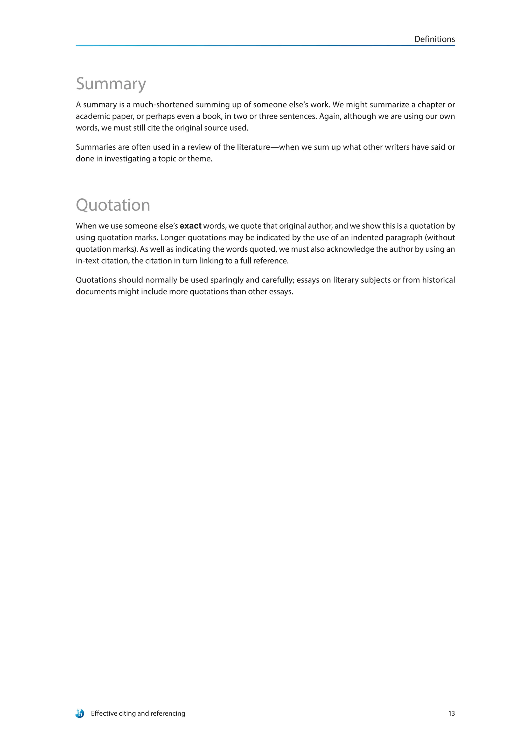 Definitions
Effective citing and referencing 13
Summary
A summary is a much-shortened summing up of someone else’s work. We might summarize a chapter or
academic paper, or perhaps even a book, in two or three sentences. Again, although we are using our own
words, we must still cite the original source used.
Summaries are often used in a review of the literature—when we sum up what other writers have said or
done in investigating a topic or theme.
Quotation
When we use someone else’s exact words, we quote that original author, and we show this is a quotation by
using quotation marks. Longer quotations may be indicated by the use of an indented paragraph (without
quotation marks). As well as indicating the words quoted, we must also acknowledge the author by using an
in-text citation, the citation in turn linking to a full reference.
Quotations should normally be used sparingly and carefully; essays on literary subjects or from historical
documents might include more quotations than other essays.
 