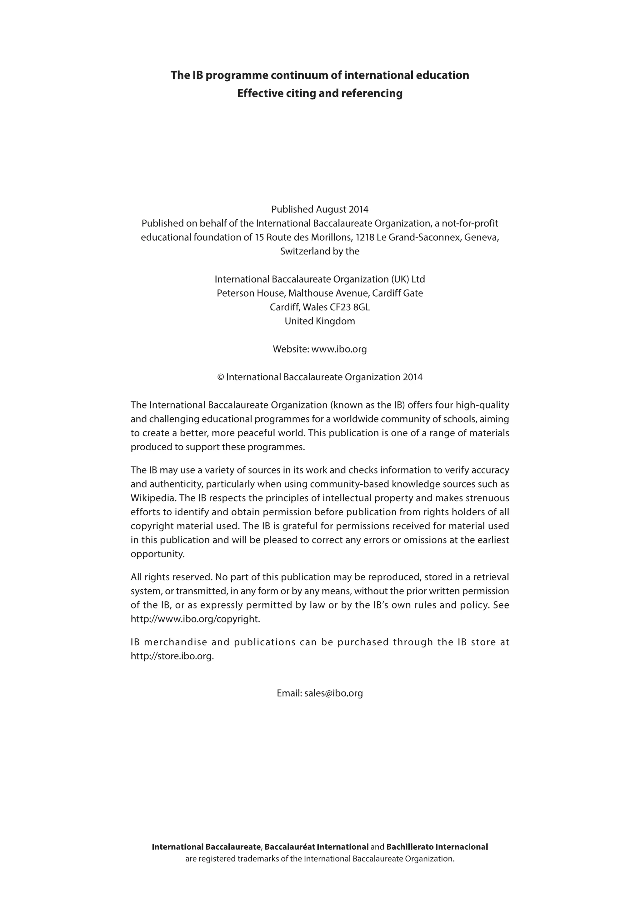 Published August 2014
Published on behalf of the International Baccalaureate Organization, a not-for-profit
educational foundation of 15 Route des Morillons, 1218 Le Grand-Saconnex, Geneva,
Switzerland by the
International Baccalaureate Organization (UK) Ltd
Peterson House, Malthouse Avenue, Cardiff Gate
Cardiff, Wales CF23 8GL
United Kingdom
Website: www.ibo.org
© International Baccalaureate Organization 2014
The International Baccalaureate Organization (known as the IB) offers four high-quality
and challenging educational programmes for a worldwide community of schools, aiming
to create a better, more peaceful world. This publication is one of a range of materials
produced to support these programmes.
The IB may use a variety of sources in its work and checks information to verify accuracy
and authenticity, particularly when using community-based knowledge sources such as
Wikipedia. The IB respects the principles of intellectual property and makes strenuous
efforts to identify and obtain permission before publication from rights holders of all
copyright material used. The IB is grateful for permissions received for material used
in this publication and will be pleased to correct any errors or omissions at the earliest
opportunity.
All rights reserved. No part of this publication may be reproduced, stored in a retrieval
system, or transmitted, in any form or by any means, without the prior written permission
of the IB, or as expressly permitted by law or by the IB’s own rules and policy. See
http://www.ibo.org/copyright.
IB merchandise and publications can be purchased through the IB store at
http://store.ibo.org.
Email: sales@ibo.org
The IB programme continuum of international education
Effective citing and referencing
International Baccalaureate, Baccalauréat International and Bachillerato Internacional
are registered trademarks of the International Baccalaureate Organization.
 