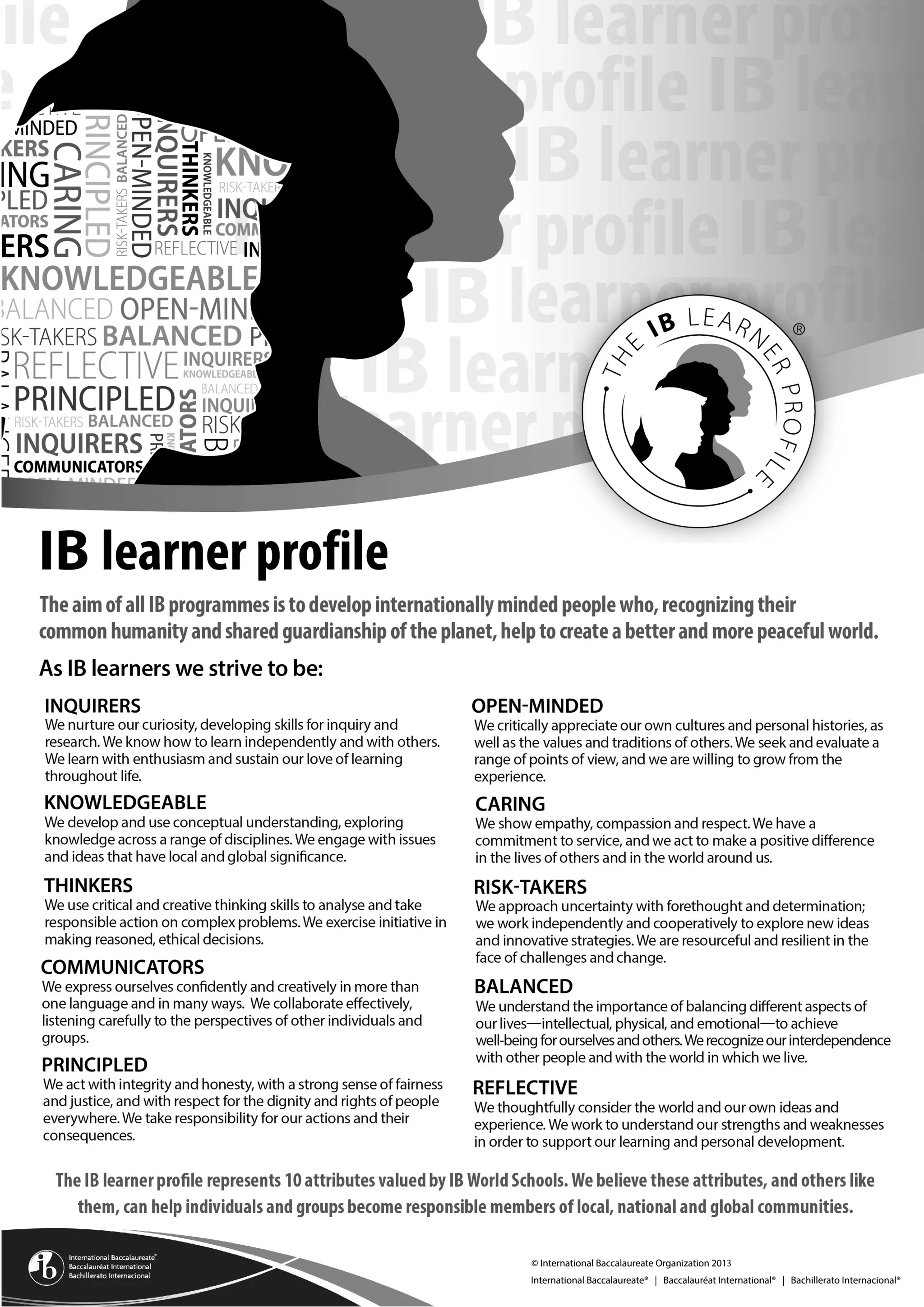 IB mission statement
The International Baccalaureate aims to develop inquiring, knowledgeable and caring young people who help to
create a better and more peaceful world through intercultural understanding and respect.
To this end the organization works with schools, governments and international organizations to develop
challenging programmes of international education and rigorous assessment.
These programmes encourage students across the world to become active, compassionate and lifelong learners
who understand that other people, with their differences, can also be right.
IB learner profile
The aim of all IB programmes is to develop internationally minded people who, recognizing their common
humanity and shared guardianship of the planet, help to create a better and more peaceful world.
IB learners strive to be:
Inquirers They develop their natural curiosity. They acquire the skills necessary to conduct inquiry
and research and show independence in learning. They actively enjoy learning and this
love of learning will be sustained throughout their lives.
Knowledgeable They explore concepts, ideas and issues that have local and global significance. In so
doing, they acquire in-depth knowledge and develop understanding across a broad and
balanced range of disciplines.
Thinkers They exercise initiative in applying thinking skills critically and creatively to recognize and
approach complex problems, and make reasoned, ethical decisions.
Communicators They understand and express ideas and information confidently and creatively in more
than one language and in a variety of modes of communication. They work effectively
and willingly in collaboration with others.
Principled They act with integrity and honesty, with a strong sense of fairness, justice and respect
for the dignity of the individual, groups and communities. They take responsibility for
their own actions and the consequences that accompany them.
Open-minded They understand and appreciate their own cultures and personal histories, and are open
to the perspectives, values and traditions of other individuals and communities. They are
accustomed to seeking and evaluating a range of points of view, and are willing to grow
from the experience.
Caring They show empathy, compassion and respect towards the needs and feelings of others.
They have a personal commitment to service, and act to make a positive difference to the
lives of others and to the environment.
Risk-takers They approach unfamiliar situations and uncertainty with courage and forethought, and
have the independence of spirit to explore new roles, ideas and strategies. They are brave
and articulate in defending their beliefs.
Balanced They understand the importance of intellectual, physical and emotional balance to
achieve personal well-being for themselves and others.
Reflective They give thoughtful consideration to their own learning and experience. They are able
to assess and understand their strengths and limitations in order to support their learning
and personal development.
 