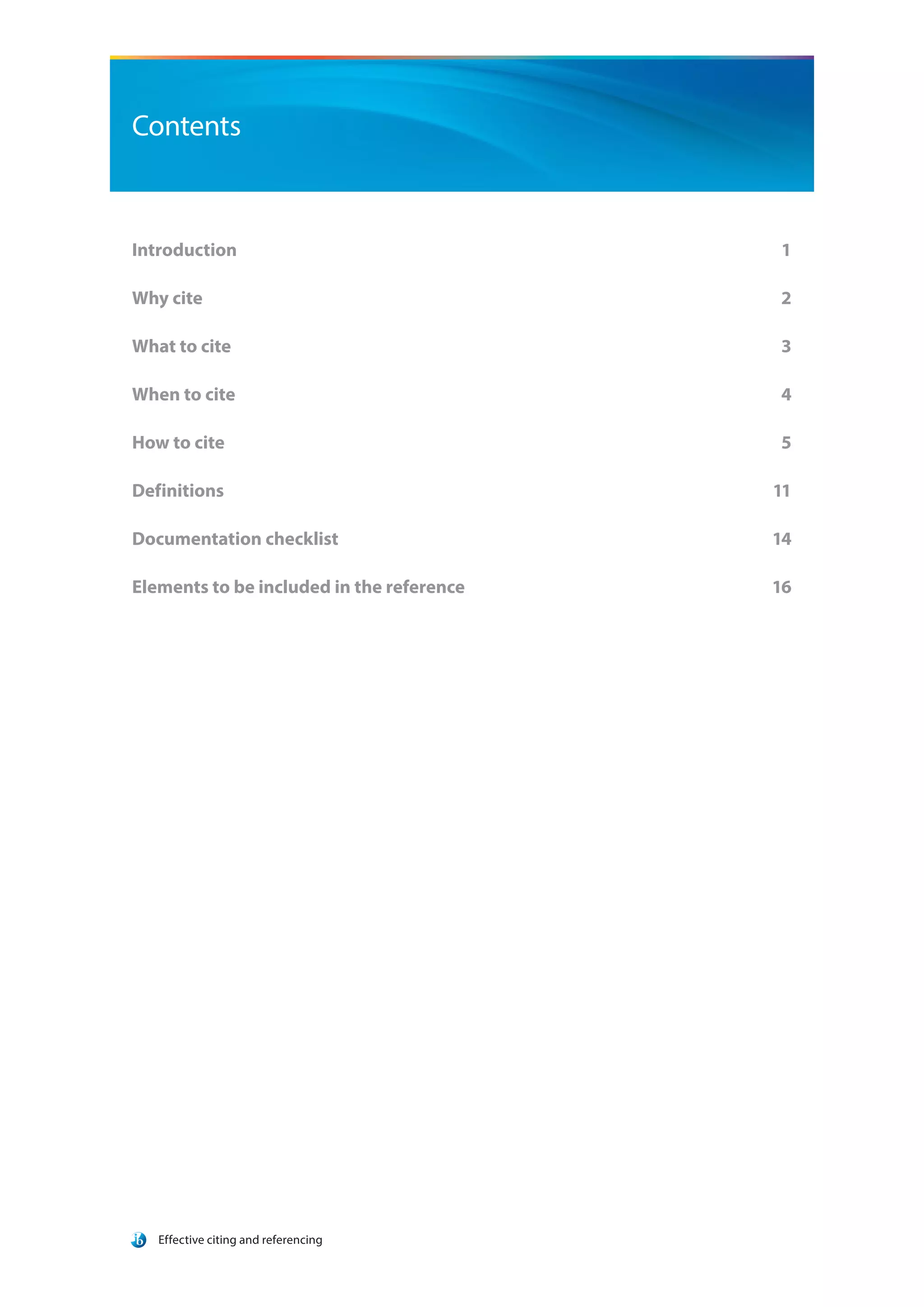 Effective citing and referencing
Contents
Introduction			 1
Why cite			 2
What to cite			 3
When to cite			 4
How to cite			 5
Definitions			 11
Documentation checklist	 14
Elements to be included in the reference	 16
 