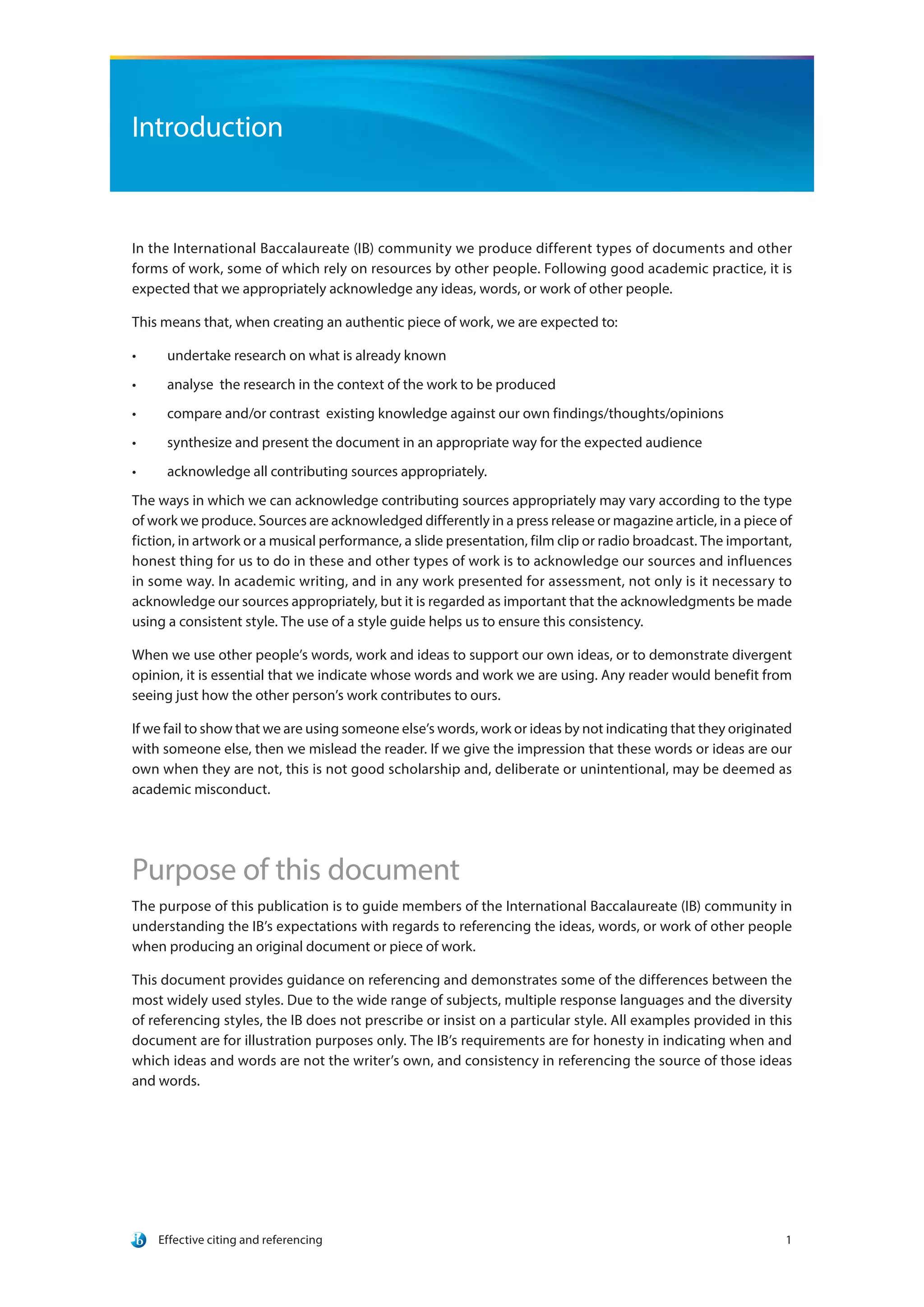 Effective citing and referencing 1
Introduction
In the International Baccalaureate (IB) community we produce different types of documents and other
forms of work, some of which rely on resources by other people. Following good academic practice, it is
expected that we appropriately acknowledge any ideas, words, or work of other people.
This means that, when creating an authentic piece of work, we are expected to:
•	 undertake research on what is already known
•	 analyse the research in the context of the work to be produced
•	 compare and/or contrast existing knowledge against our own findings/thoughts/opinions
•	 synthesize and present the document in an appropriate way for the expected audience
•	 acknowledge all contributing sources appropriately.
The ways in which we can acknowledge contributing sources appropriately may vary according to the type
of work we produce. Sources are acknowledged differently in a press release or magazine article, in a piece of
fiction, in artwork or a musical performance, a slide presentation, film clip or radio broadcast. The important,
honest thing for us to do in these and other types of work is to acknowledge our sources and influences
in some way. In academic writing, and in any work presented for assessment, not only is it necessary to
acknowledge our sources appropriately, but it is regarded as important that the acknowledgments be made
using a consistent style. The use of a style guide helps us to ensure this consistency.
When we use other people’s words, work and ideas to support our own ideas, or to demonstrate divergent
opinion, it is essential that we indicate whose words and work we are using. Any reader would benefit from
seeing just how the other person’s work contributes to ours.
If we fail to show that we are using someone else’s words, work or ideas by not indicating that they originated
with someone else, then we mislead the reader. If we give the impression that these words or ideas are our
own when they are not, this is not good scholarship and, deliberate or unintentional, may be deemed as
academic misconduct.
Purpose of this document
The purpose of this publication is to guide members of the International Baccalaureate (IB) community in
understanding the IB’s expectations with regards to referencing the ideas, words, or work of other people
when producing an original document or piece of work.
This document provides guidance on referencing and demonstrates some of the differences between the
most widely used styles. Due to the wide range of subjects, multiple response languages and the diversity
of referencing styles, the IB does not prescribe or insist on a particular style. All examples provided in this
document are for illustration purposes only. The IB’s requirements are for honesty in indicating when and
which ideas and words are not the writer’s own, and consistency in referencing the source of those ideas
and words.
 