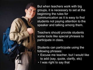 But whenteachers work withbiggroups, it is necessary to set at the beginning the rules for communicationas it is easy to findstudents not payingattention to the speaker and talking amongthem.Teachers should providestudentssometoolslikespecialphrases to participate in class.Students can participateusingthe followingphrases:Excuse me teacher, but I wouldlike to add (say, quote, clarify, etc)