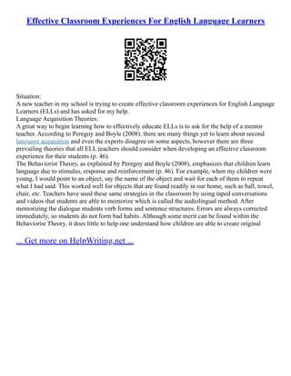 Effective Classroom Experiences For English Language Learners
Situation:
A new teacher in my school is trying to create effective classroom experiences for English Language
Learners (ELLs) and has asked for my help.
Language Acquisition Theories:
A great way to begin learning how to effectively educate ELLs is to ask for the help of a mentor
teacher. According to Peregoy and Boyle (2008), there are many things yet to learn about second
language acquisition and even the experts disagree on some aspects, however there are three
prevailing theories that all ELL teachers should consider when developing an effective classroom
experience for their students (p. 46).
The Behaviorist Theory, as explained by Peregoy and Boyle (2008), emphasizes that children learn
language due to stimulus, response and reinforcement (p. 46). For example, when my children were
young, I would point to an object, say the name of the object and wait for each of them to repeat
what I had said. This worked well for objects that are found readily in our home, such as ball, towel,
chair, etc. Teachers have used these same strategies in the classroom by using taped conversations
and videos that students are able to memorize which is called the audiolingual method. After
memorizing the dialogue students verb forms and sentence structures. Errors are always corrected
immediately, so students do not form bad habits. Although some merit can be found within the
Behaviorist Theory, it does little to help one understand how children are able to create original
... Get more on HelpWriting.net ...
 