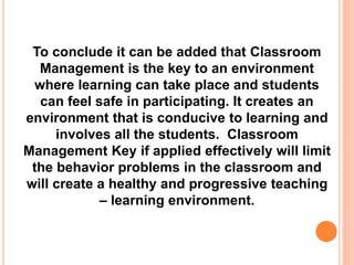 To conclude it can be added that Classroom
Management is the key to an environment
where learning can take place and students
can feel safe in participating. It creates an
environment that is conducive to learning and
involves all the students. Classroom
Management Key if applied effectively will limit
the behavior problems in the classroom and
will create a healthy and progressive teaching
– learning environment.
 