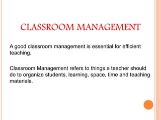 CLASSROOM MANAGEMENT
A good classroom management is essential for efficient
teaching.
Classroom Management refers to things a teacher should
do to organize students, learning, space, time and teaching
materials.
 