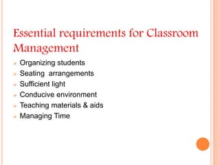Essential requirements for Classroom
Management
 Organizing students
 Seating arrangements
 Sufficient light
 Conducive environment
 Teaching materials & aids
 Managing Time
 