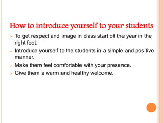 How to introduce yourself to your students
 To get respect and image in class start off the year in the
right foot.
 Introduce yourself to the students in a simple and positive
manner.
 Make them feel comfortable with your presence.
 Give them a warm and healthy welcome.
 