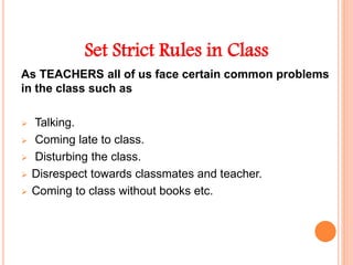 Set Strict Rules in Class
As TEACHERS all of us face certain common problems
in the class such as
 Talking.
 Coming late to class.
 Disturbing the class.
 Disrespect towards classmates and teacher.
 Coming to class without books etc.
 