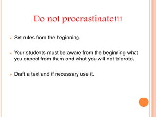 Do not procrastinate!!!
 Set rules from the beginning.
 Your students must be aware from the beginning what
you expect from them and what you will not tolerate.
 Draft a text and if necessary use it.
 