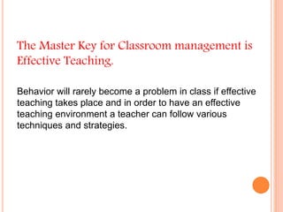 The Master Key for Classroom management is
Effective Teaching.
Behavior will rarely become a problem in class if effective
teaching takes place and in order to have an effective
teaching environment a teacher can follow various
techniques and strategies.
 