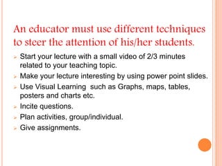 An educator must use different techniques
to steer the attention of his/her students.
 Start your lecture with a small video of 2/3 minutes
related to your teaching topic.
 Make your lecture interesting by using power point slides.
 Use Visual Learning such as Graphs, maps, tables,
posters and charts etc.
 Incite questions.
 Plan activities, group/individual.
 Give assignments.
 