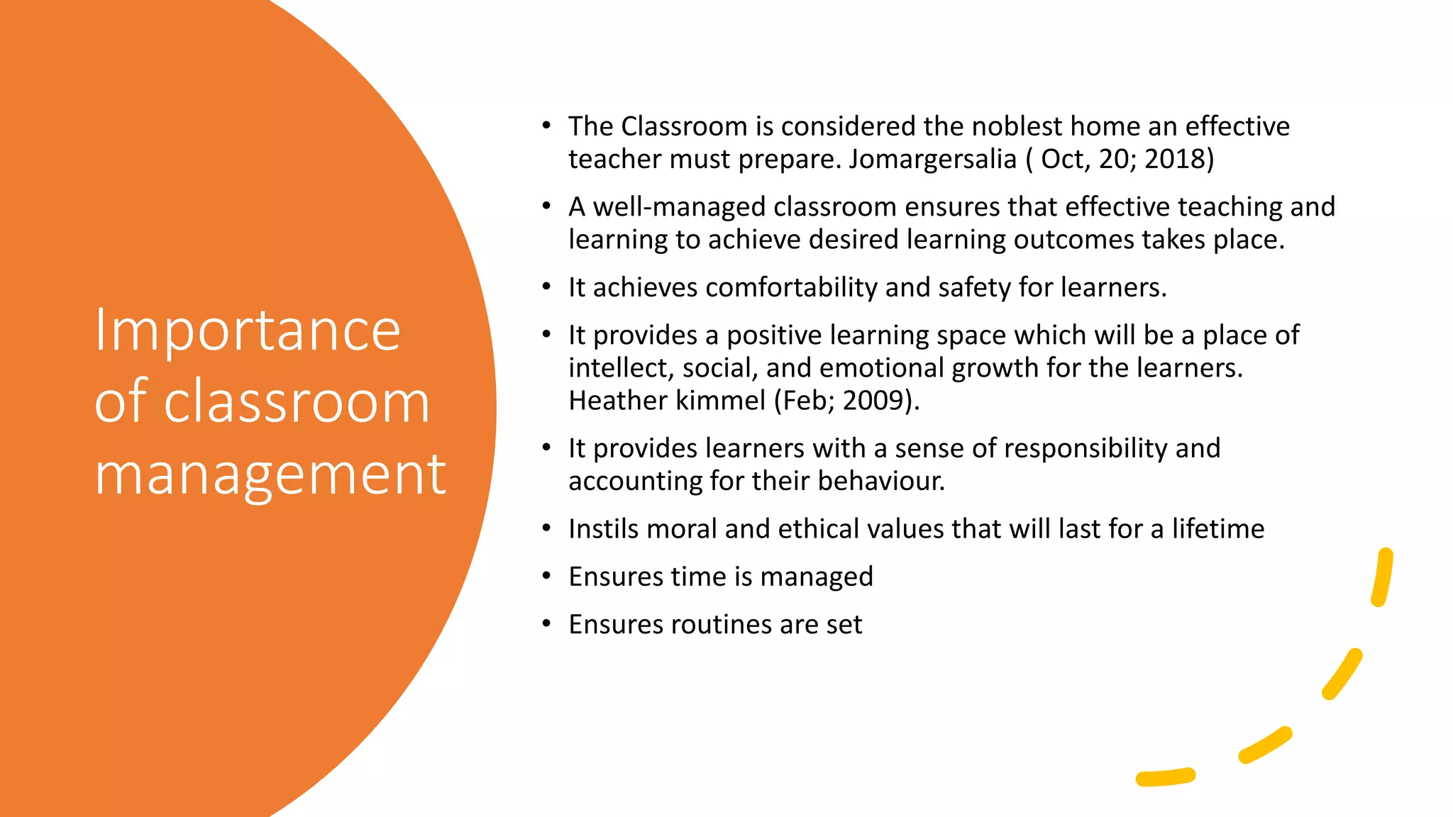 Importance
of classroom
management
• The Classroom is considered the noblest home an effective
teacher must prepare. Jomargersalia ( Oct, 20; 2018)
• A well-managed classroom ensures that effective teaching and
learning to achieve desired learning outcomes takes place.
• It achieves comfortability and safety for learners.
• It provides a positive learning space which will be a place of
intellect, social, and emotional growth for the learners.
Heather kimmel (Feb; 2009).
• It provides learners with a sense of responsibility and
accounting for their behaviour.
• Instils moral and ethical values that will last for a lifetime
• Ensures time is managed
• Ensures routines are set
 