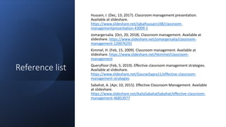 Reference list
Hussain, I. (Dec, 13; 2017). Classroom management presentation.
Available at slideshare.
/iqbalhussain108/classroom-
managementpresentation-43009-1
Jomargersalia. (Oct, 20; 2018). Classroom management. Available at
slideshare. /jomargersalia/classroom-
management-120076291
Kimmel, H. (Feb, 15; 2009). Classroom management. Available at
slideshare. /hkimmel/classroom-
management
Queryfloor (Feb, 5; 2019). Effective classroom management strategies.
Available at slideshare.
/GauravSapra11/effective-classroom-
management-strategies
Sabahat, A. (Apr, 10; 2015). Effective Classroom Management. Available
at slideshare.
/AaliaSabahatSabahat/effective-classroom-
management-46853977
 