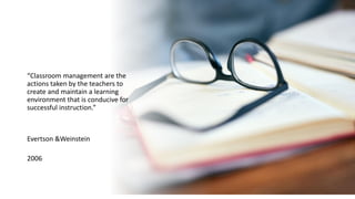 “Classroom management are the
actions taken by the teachers to
create and maintain a learning
environment that is conducive for
successful instruction.”
Evertson &Weinstein
2006
 