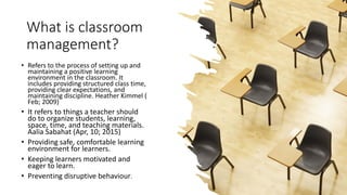 What is classroom
management?
• Refers to the process of setting up and
maintaining a positive learning
environment in the classroom. It
includes providing structured class time,
providing clear expectations, and
maintaining discipline. Heather Kimmel (
Feb; 2009)
• It refers to things a teacher should
do to organize students, learning,
space, time, and teaching materials.
Aalia Sabahat (Apr, 10; 2015)
• Providing safe, comfortable learning
environment for learners.
• Keeping learners motivated and
eager to learn.
• Preventing disruptive behaviour.
 