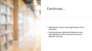Continues….
• Keeping the structure and organization of the
classroom.
• Ensuring learners abide and follow the rules
and regulations of the classroom to ensure
effective learning.
 