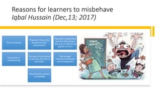 Reasons for learners to misbehave
Iqbal Hussain (Dec,13; 2017)
They are bored
They don’t know the
purpose of your
presentation
They don’t understand
how the information
that you are delivering
applies to them
Instruction is
uninteresting
The pace of instruction
is incorrect (too fast or
too slow).
Not enough
interaction between
and among peers
They find the content
unrelatable
 