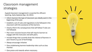 Classroom management
strategies
A good classroom management is essential for efficient
teaching. Aalia Sabahat (Apr, 10; 2015)
• Inform learners the type of classroom you ideally want in the
beginning of the year.
• Establish a set of rules and regulations to be followed in the
classroom with the assistance of the learners.
• Clearly inform the consequences that will follow if rules are
not followed.
• Plan more inclusive lessons that will require learners to
engage with the instructor and with peers.
• Include things that currently draw the interest of learners in
your lessons e.g use of technology.
• Always encourage initiative
• Give misbehaving learners leadership roles such as class
monitor.
• Give praise and rewards where necessary.
 