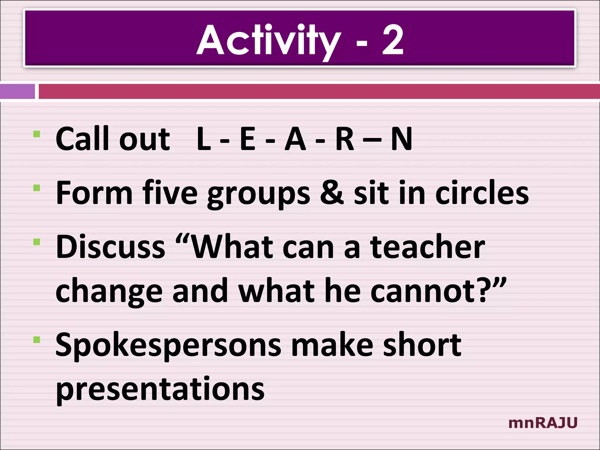 Activity - 2

   Call out L - E - A - R – N
   Form five groups & sit in circles
   Discuss “What can a teacher
    change and what he cannot?”
   Spokespersons make short
    presentations
                                   mnRAJU
 
