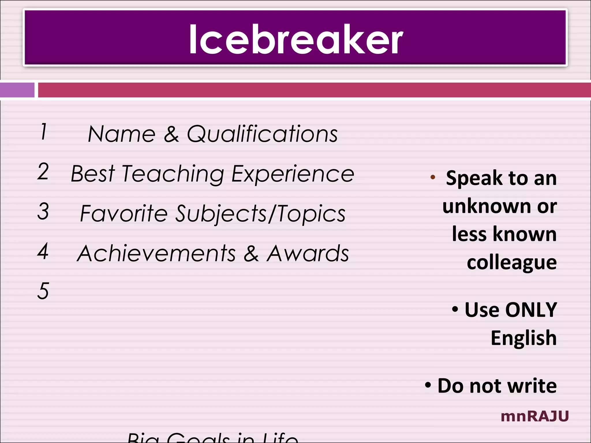 Icebreaker

1   Name & Qualifications
2 Best Teaching Experience     •   Speak to an
3   Favorite Subjects/Topics       unknown or
                                    less known
4   Achievements & Awards             colleague
5
                                   • Use ONLY
                                       English

                               • Do not write
                                         mnRAJU
 
