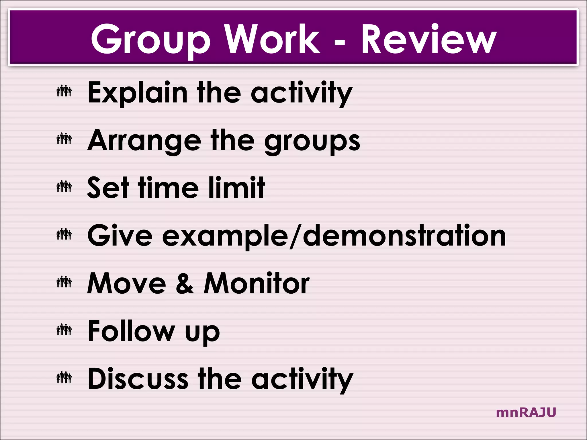 Group Work - Review
   Explain the activity
   Arrange the groups
   Set time limit
   Give example/demonstration
   Move & Monitor
   Follow up
   Discuss the activity
                             mnRAJU
 