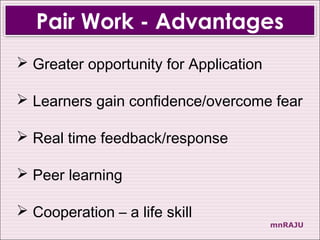 Pair Work - Advantages
 Greater opportunity for Application

 Learners gain confidence/overcome fear

 Real time feedback/response

 Peer learning

 Cooperation – a life skill
                                        mnRAJU
 