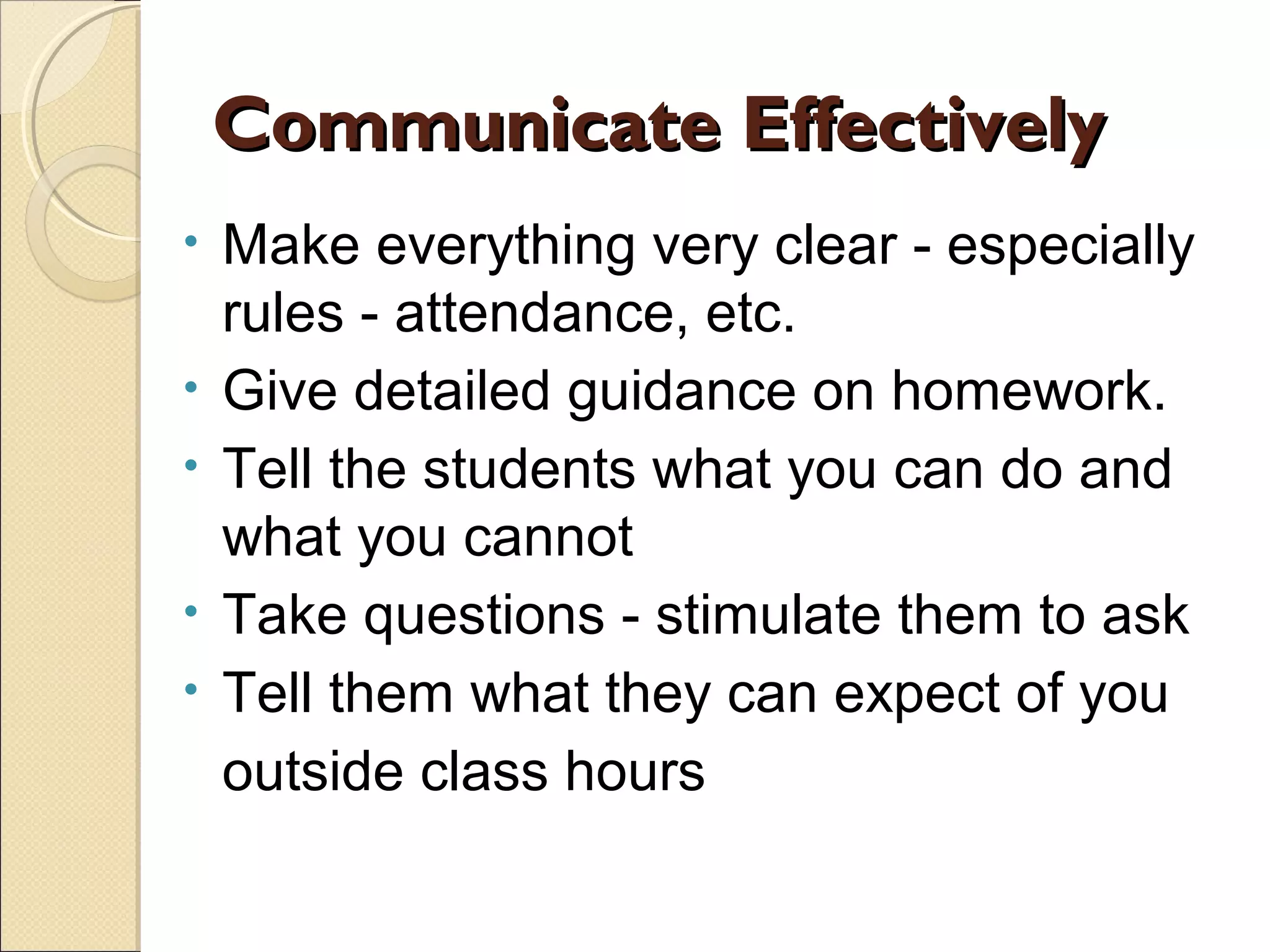 Communicate Effectively
•
•
•
•
•

Make everything very clear - especially
rules - attendance, etc.
Give detailed guidance on homework.
Tell the students what you can do and
what you cannot
Take questions - stimulate them to ask
Tell them what they can expect of you
outside class hours

 