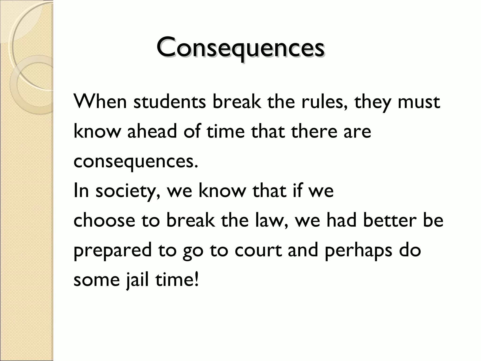 Consequences
When students break the rules, they must
know ahead of time that there are
consequences.
In society, we know that if we
choose to break the law, we had better be
prepared to go to court and perhaps do
some jail time!

 
