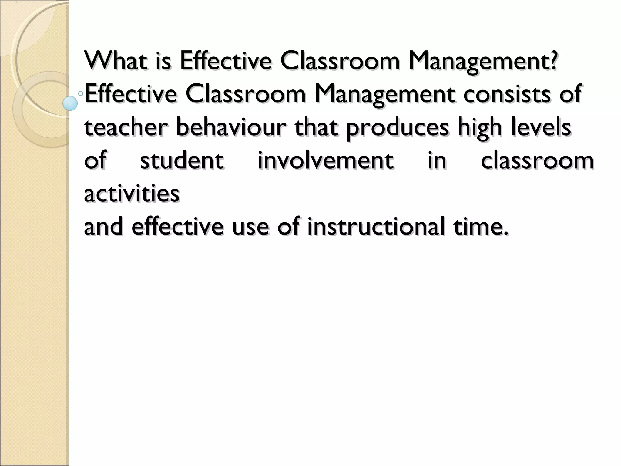 What is Effective Classroom Management?
Effective Classroom Management consists of
teacher behaviour that produces high levels
of student involvement in classroom
activities
and effective use of instructional time.

 