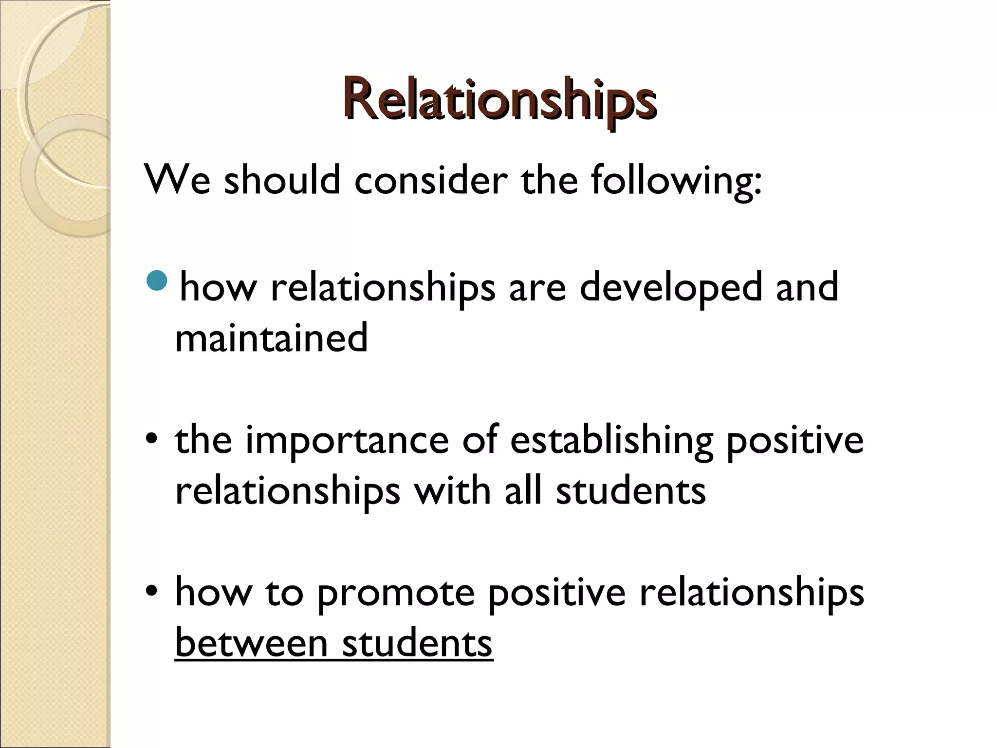 Relationships
We should consider the following:
how

relationships are developed and
maintained

• the importance of establishing positive
relationships with all students
• how to promote positive relationships
between students

 
