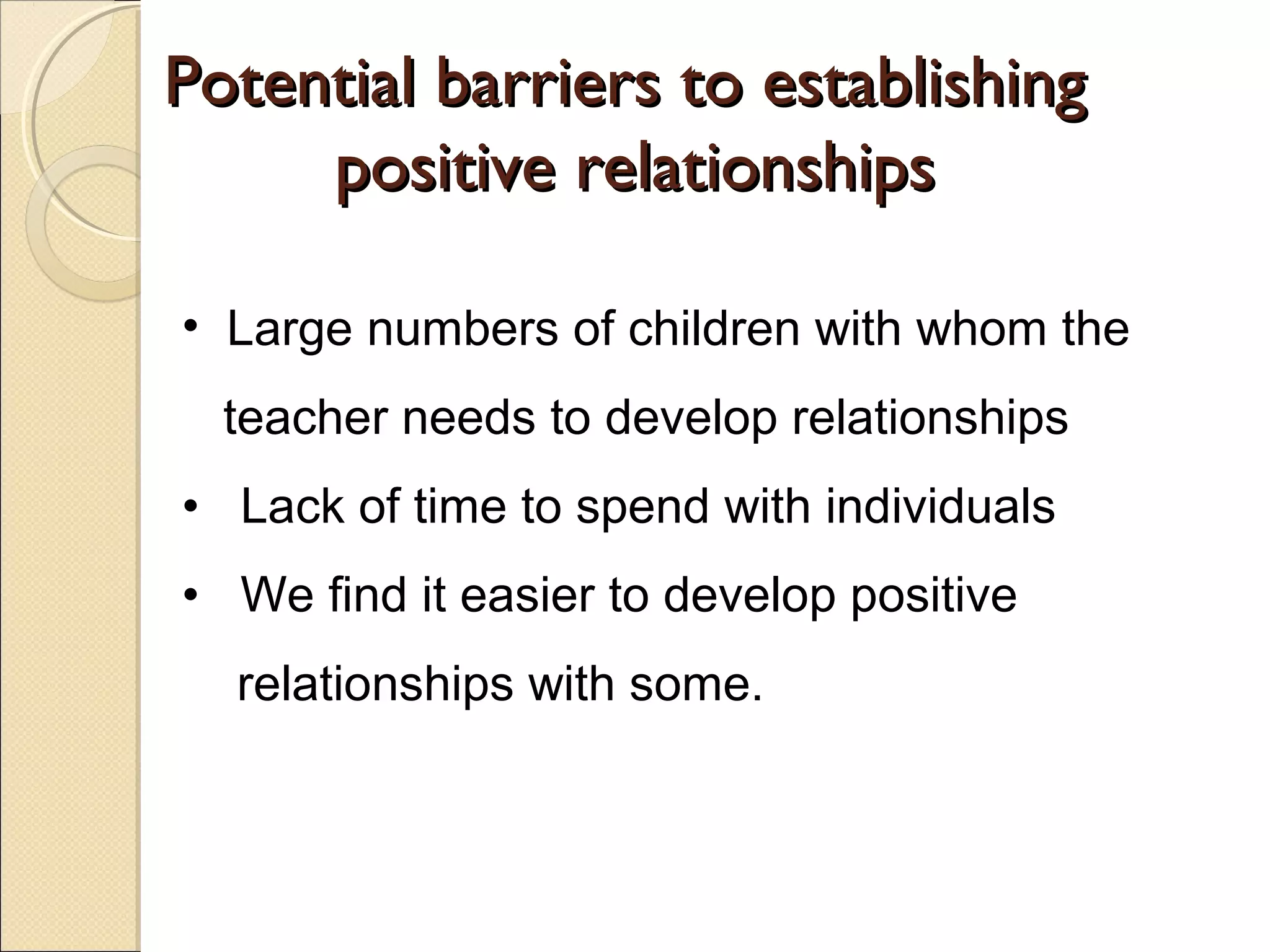 Potential barriers to establishing
positive relationships
• Large numbers of children with whom the
teacher needs to develop relationships
• Lack of time to spend with individuals
• We find it easier to develop positive
relationships with some.

 