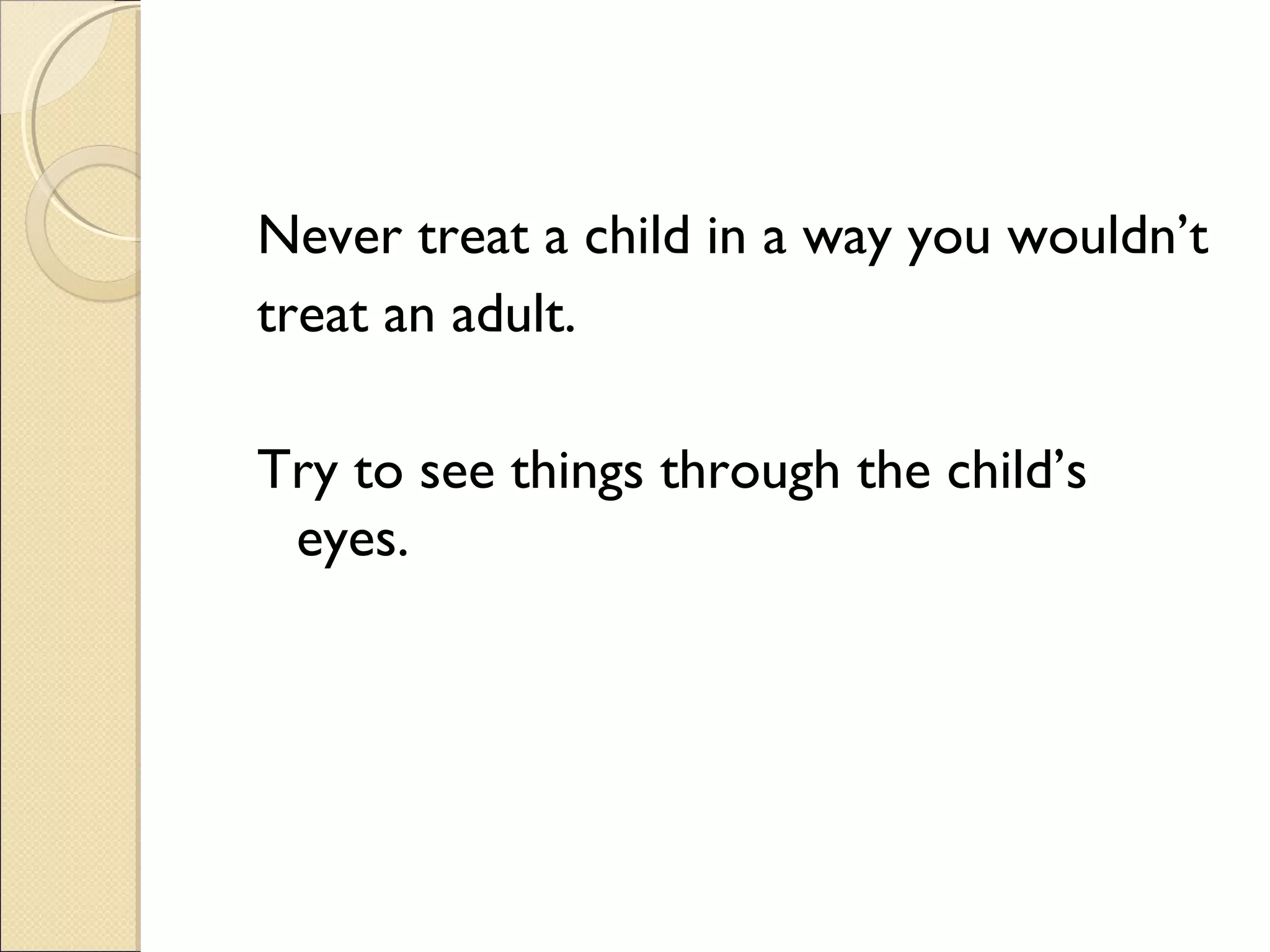 Never treat a child in a way you wouldn’t
treat an adult.
Try to see things through the child’s
eyes.

 