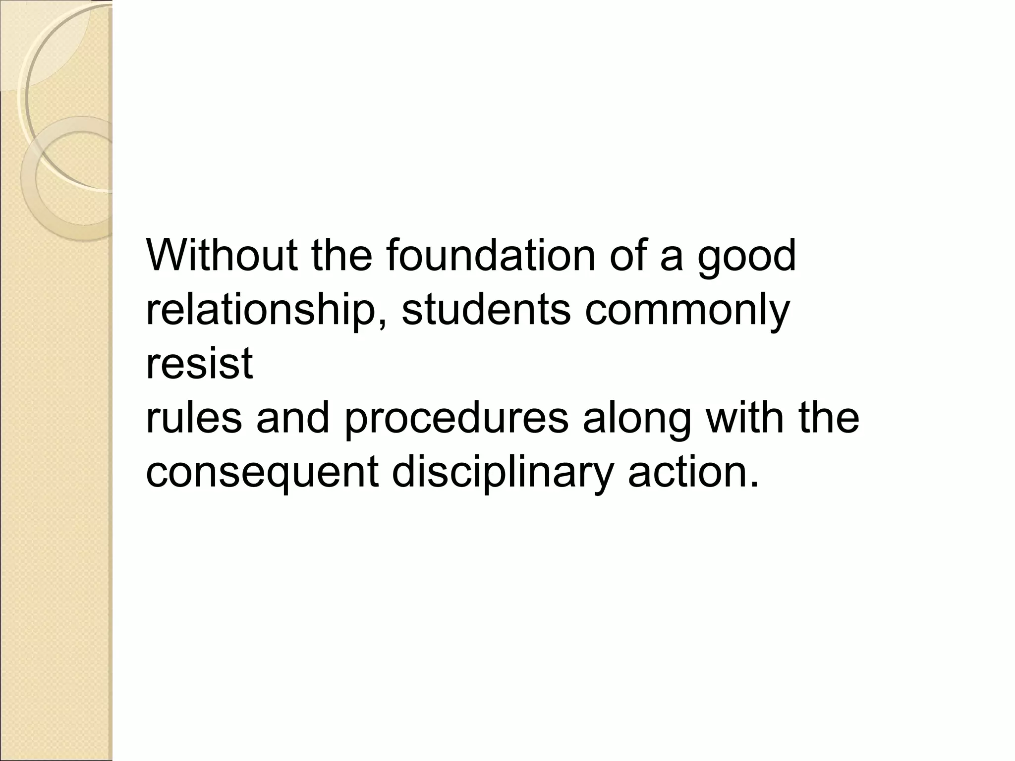 Without the foundation of a good
relationship, students commonly
resist
rules and procedures along with the
consequent disciplinary action.

 