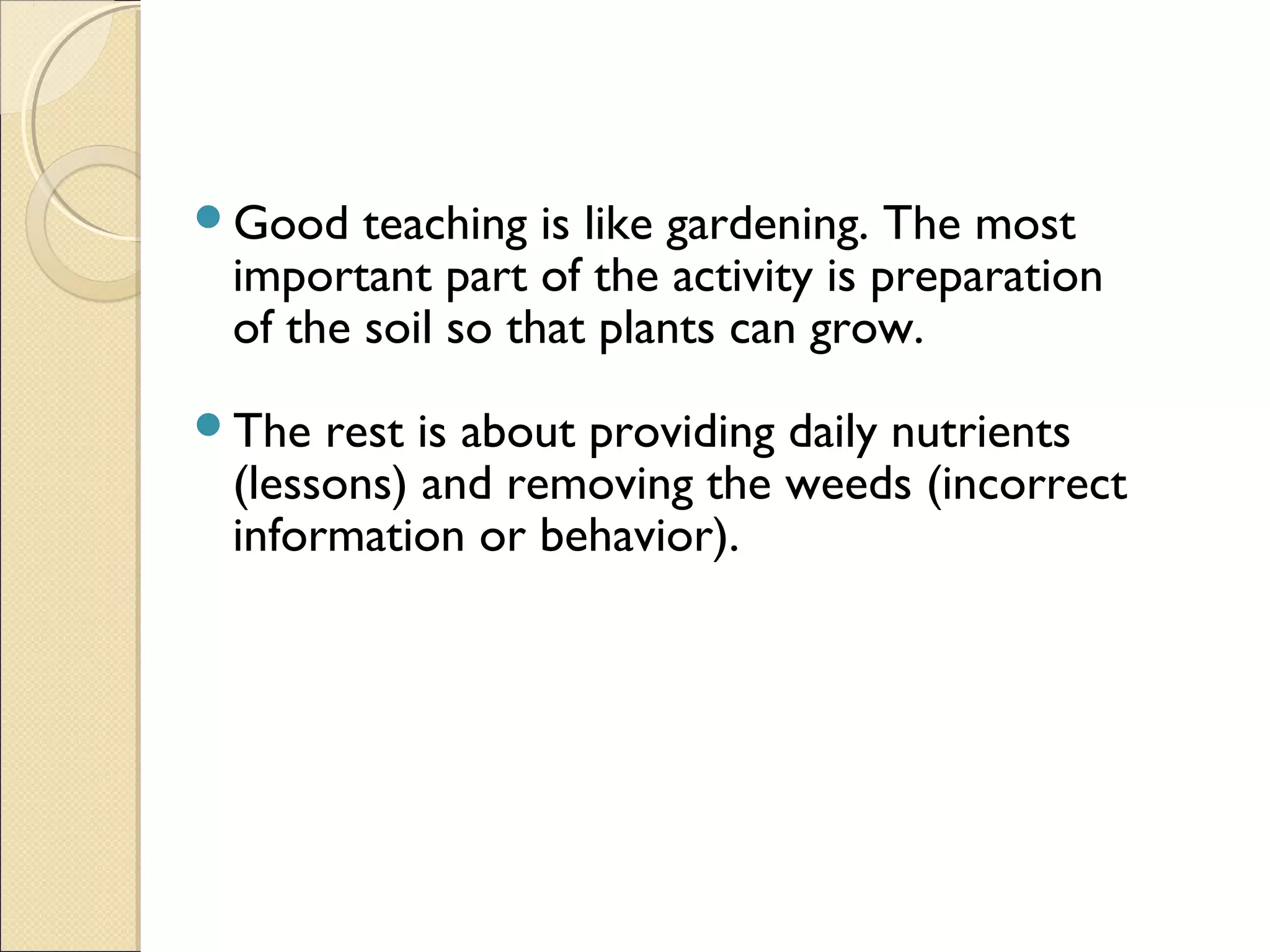 Good

teaching is like gardening. The most
important part of the activity is preparation
of the soil so that plants can grow.

The

rest is about providing daily nutrients
(lessons) and removing the weeds (incorrect
information or behavior).

 