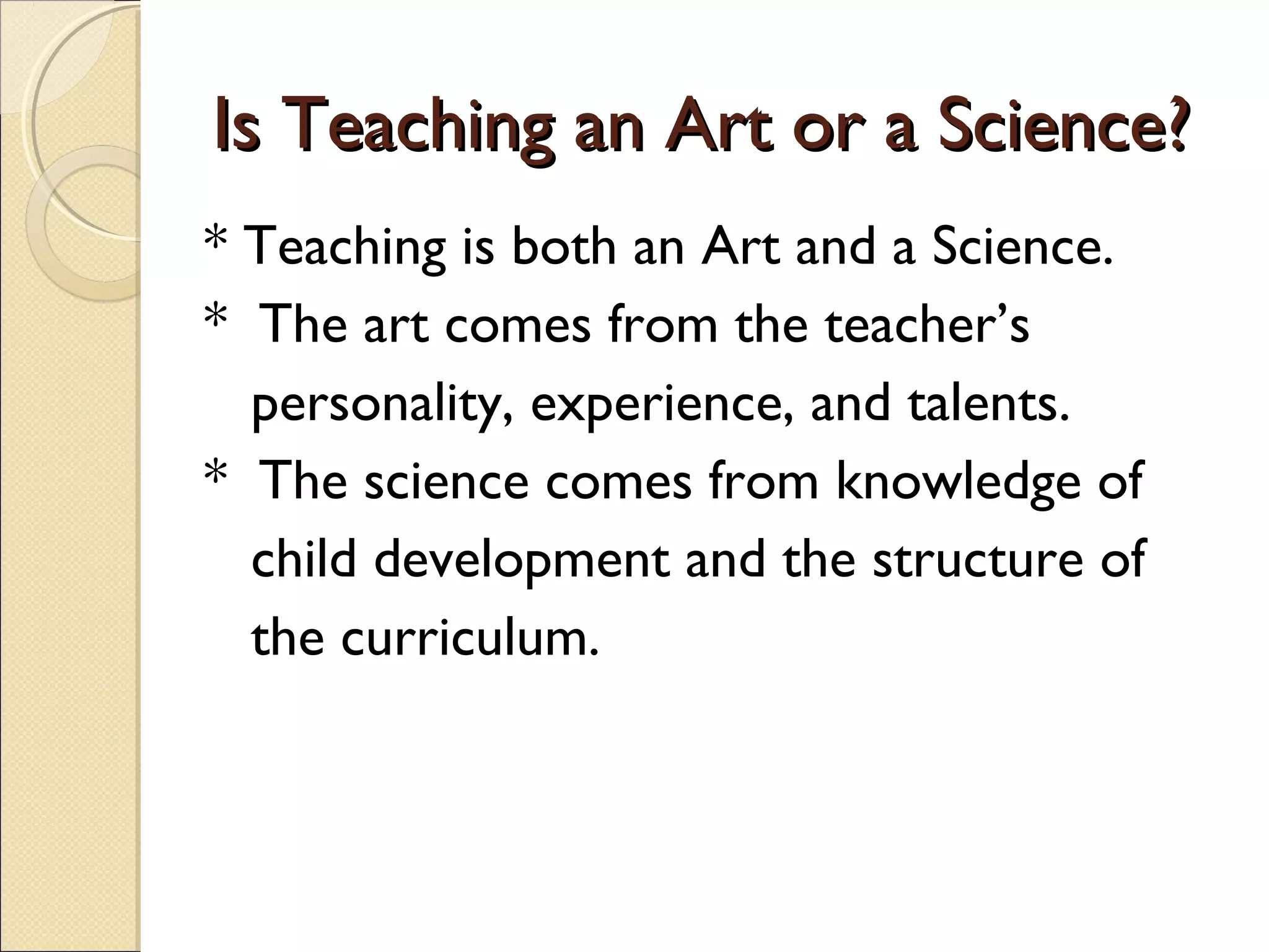 Is Teaching an Art or a Science?
* Teaching is both an Art and a Science.
* The art comes from the teacher’s
personality, experience, and talents.
* The science comes from knowledge of
child development and the structure of
the curriculum.

 