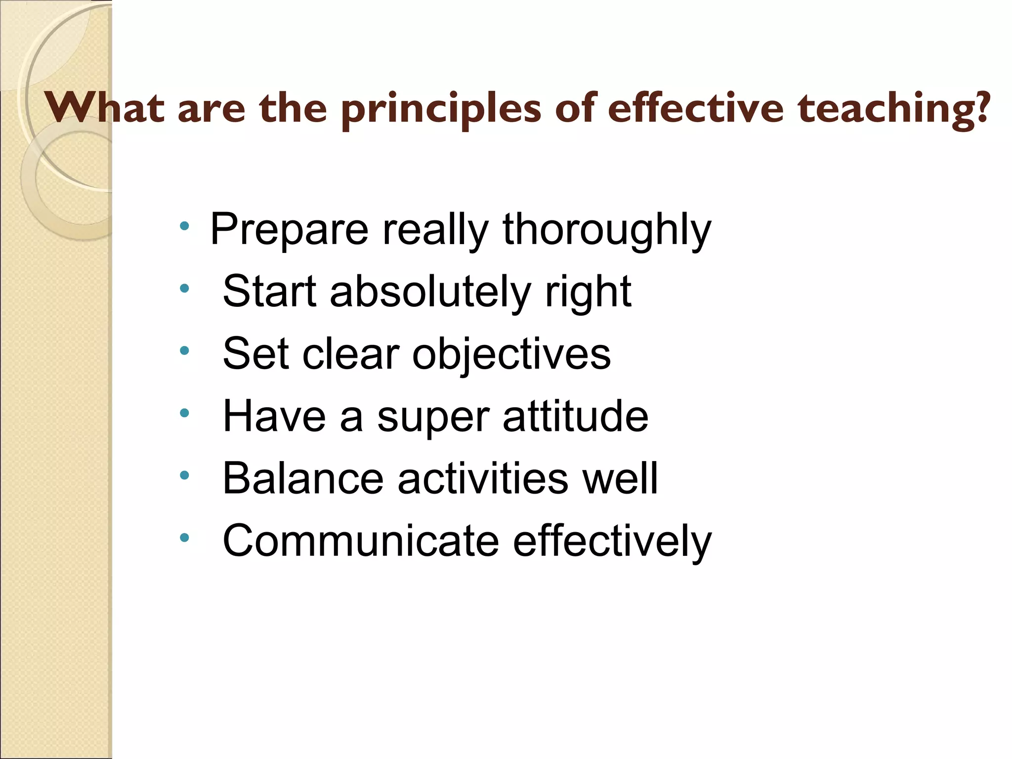 What are the principles of effective teaching?
•
•
•
•
•
•

Prepare really thoroughly
Start absolutely right
Set clear objectives
Have a super attitude
Balance activities well
Communicate effectively

 