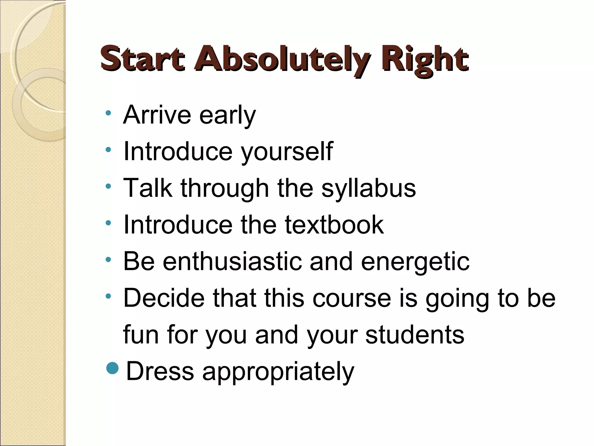 Start Absolutely Right
Arrive early
• Introduce yourself
• Talk through the syllabus
• Introduce the textbook
• Be enthusiastic and energetic
• Decide that this course is going to be
fun for you and your students
Dress appropriately
•

 