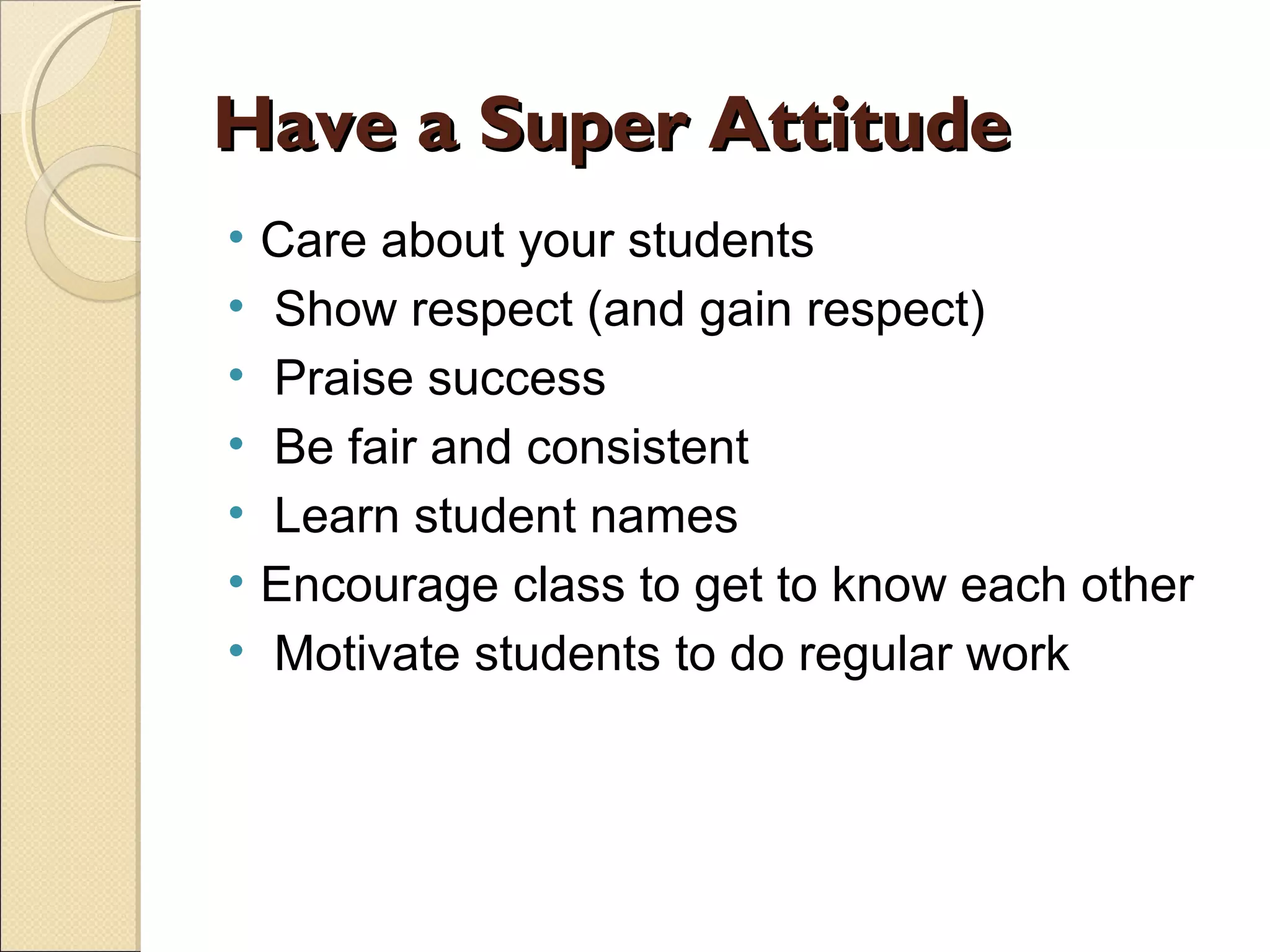 Have a Super Attitude
•
•
•
•
•
•
•

Care about your students
Show respect (and gain respect)
Praise success
Be fair and consistent
Learn student names
Encourage class to get to know each other
Motivate students to do regular work

 