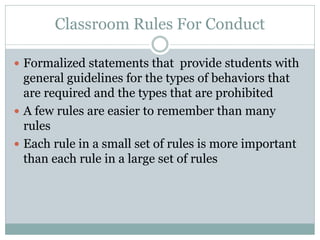 Classroom Rules For Conduct
 Formalized statements that provide students with
general guidelines for the types of behaviors that
are required and the types that are prohibited
 A few rules are easier to remember than many
rules
 Each rule in a small set of rules is more important
than each rule in a large set of rules
 