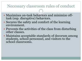 Necessary classroom rules of conduct
 Maximizes on-task behaviors and minimize off-
task (esp. disruptive) behaviors.
 Secures the safety and comfort of the learning
environment.
 Prevents the activities of the class from disturbing
other classes.
 Maintains acceptable standards of decorum among
students, school personnel, and visitors to the
school classrooms.
 