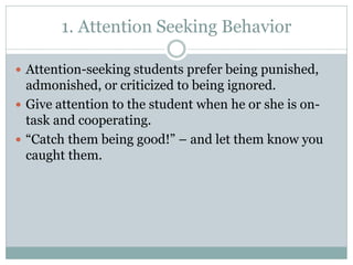 1. Attention Seeking Behavior
 Attention-seeking students prefer being punished,
admonished, or criticized to being ignored.
 Give attention to the student when he or she is on-
task and cooperating.
 “Catch them being good!” – and let them know you
caught them.
 
