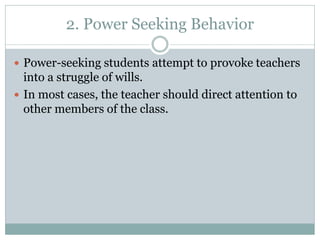 2. Power Seeking Behavior
 Power-seeking students attempt to provoke teachers
into a struggle of wills.
 In most cases, the teacher should direct attention to
other members of the class.
 
