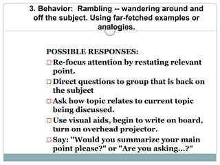 3. Behavior: Rambling -- wandering around and
off the subject. Using far-fetched examples or
analogies.
POSSIBLE RESPONSES:
 Re-focus attention by restating relevant
point.
 Direct questions to group that is back on
the subject
 Ask how topic relates to current topic
being discussed.
 Use visual aids, begin to write on board,
turn on overhead projector.
 Say: "Would you summarize your main
point please?" or "Are you asking...?"
 