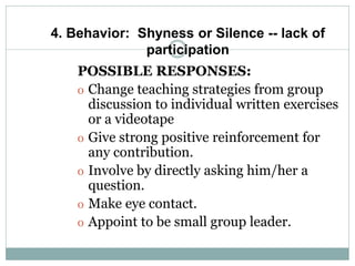 4. Behavior: Shyness or Silence -- lack of
participation
POSSIBLE RESPONSES:
o Change teaching strategies from group
discussion to individual written exercises
or a videotape
o Give strong positive reinforcement for
any contribution.
o Involve by directly asking him/her a
question.
o Make eye contact.
o Appoint to be small group leader.
 
